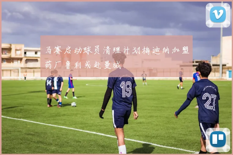 马赛启动球员清理计划梅迪纳加盟药厂鲁利或赴曼城