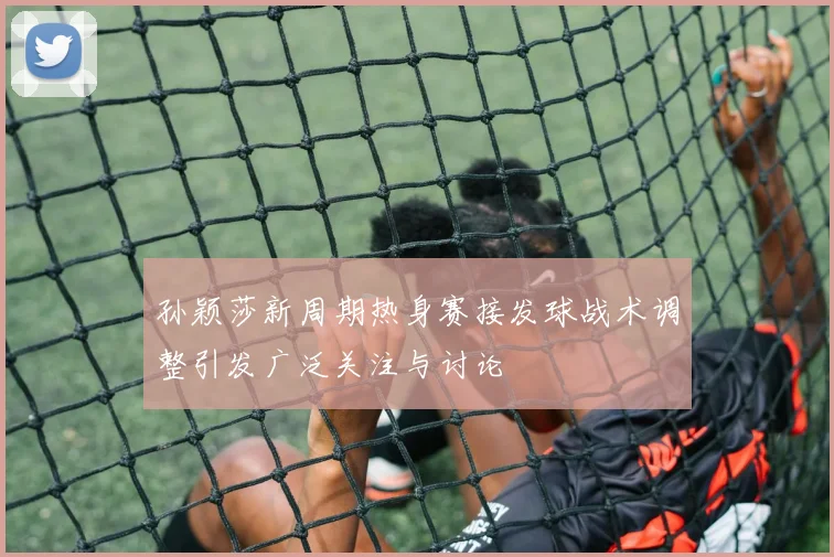 孙颖莎新周期热身赛接发球战术调整引发广泛关注与讨论