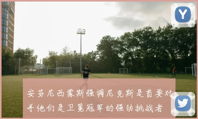 安芬尼西蒙斯强调尼克斯是首要对手他们是卫冕冠军的强劲挑战者