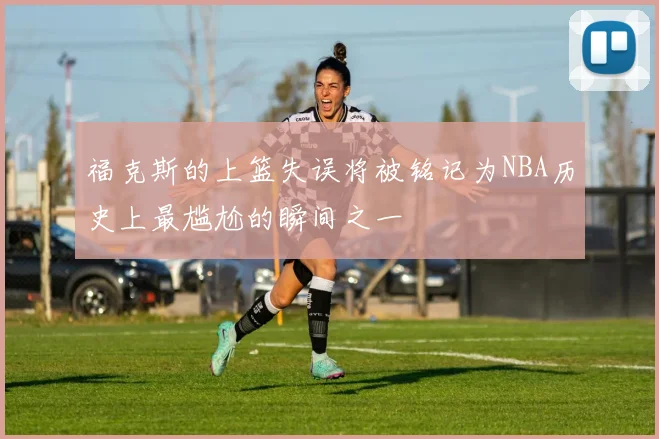 福克斯的上篮失误将被铭记为NBA历史上最尴尬的瞬间之一