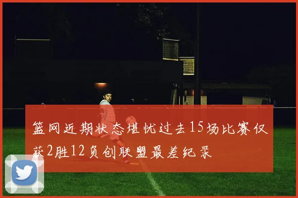 篮网近期状态堪忧过去15场比赛仅获2胜12负创联盟最差纪录
