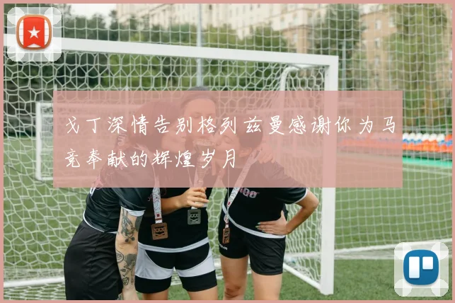 戈丁深情告别格列兹曼感谢你为马竞奉献的辉煌岁月