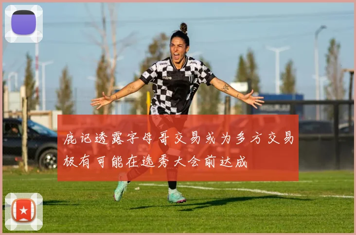 鹿记透露字母哥交易或为多方交易极有可能在选秀大会前达成