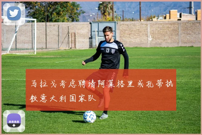 马拉戈考虑聘请阿莱格里或孔蒂执教意大利国家队