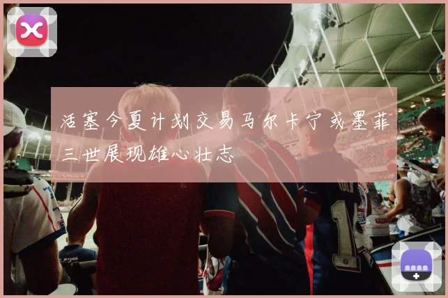 活塞今夏计划交易马尔卡宁或墨菲三世展现雄心壮志