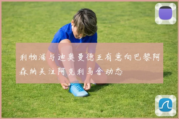 利物浦与迪奥曼德互有意向巴黎阿森纳关注阿克利乌舍动态