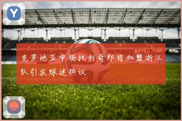 克罗地亚中场托利奇即将加盟浙江队引发球迷热议