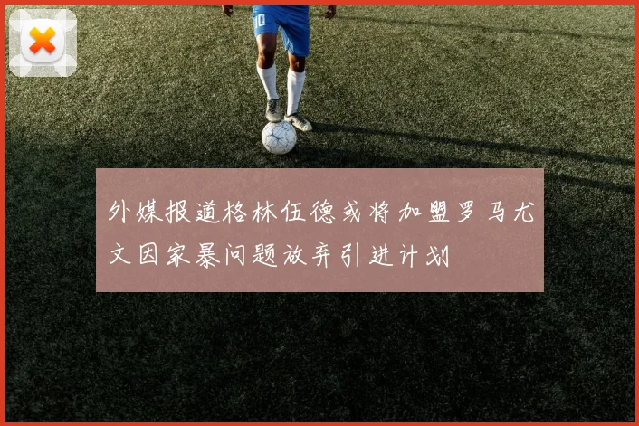 外媒报道格林伍德或将加盟罗马尤文因家暴问题放弃引进计划