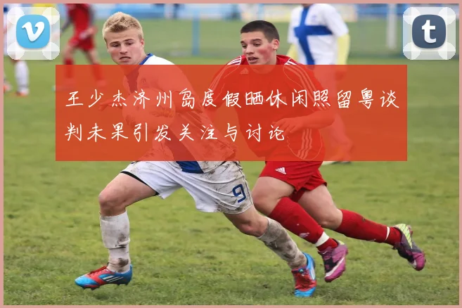 王少杰济州岛度假晒休闲照留粤谈判未果引发关注与讨论