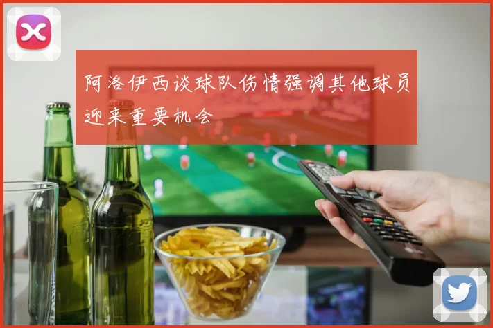 阿洛伊西谈球队伤情强调其他球员迎来重要机会