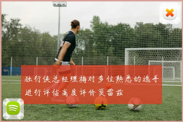 独行侠总经理梅对多位熟悉的选手进行评估高度评价莫雷兹