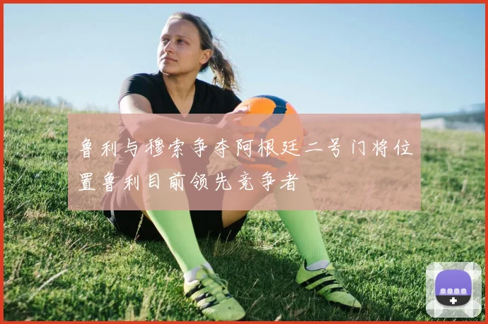 鲁利与穆索争夺阿根廷二号门将位置鲁利目前领先竞争者
