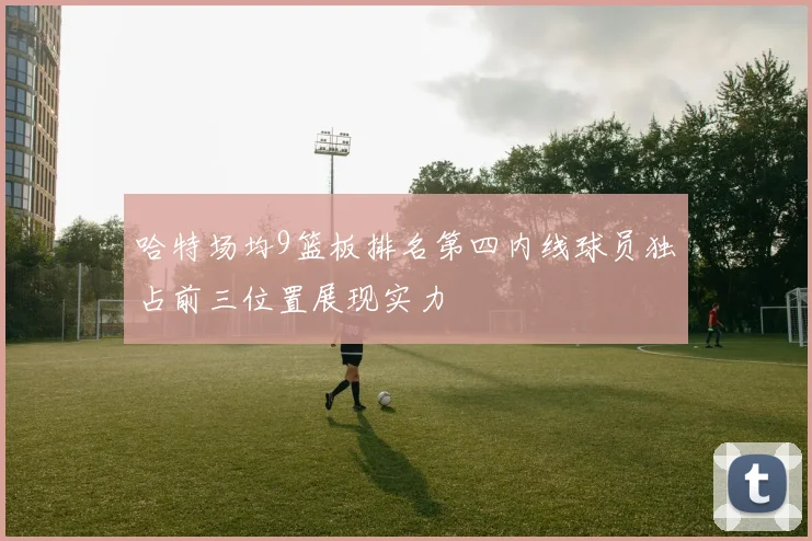 哈特场均9篮板排名第四内线球员独占前三位置展现实力