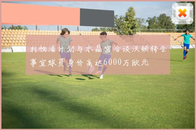 利物浦计划与水晶宫洽谈沃顿转会事宜球员身价高达6000万欧元