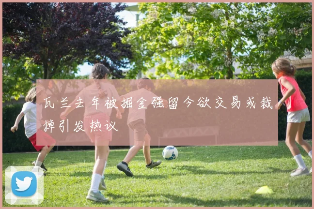 瓦兰去年被掘金强留今欲交易或裁掉引发热议