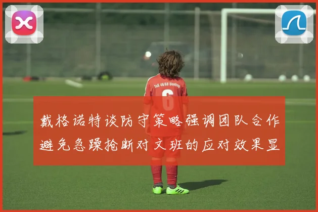 戴格诺特谈防守策略强调团队合作避免急躁抢断对文班的应对效果显著