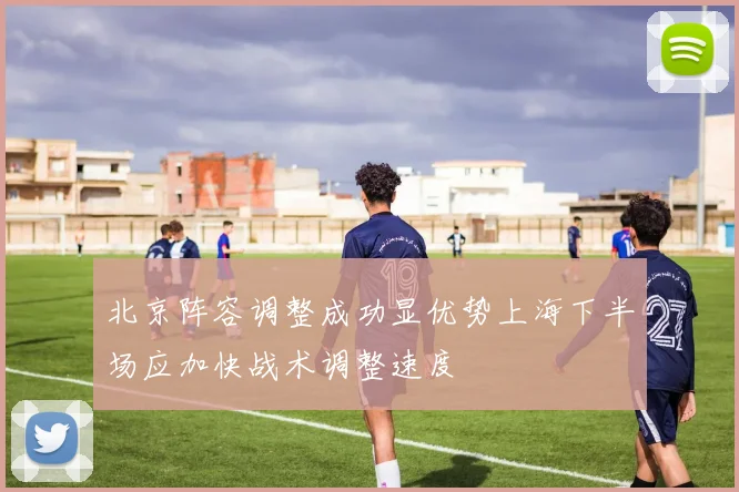 北京阵容调整成功显优势上海下半场应加快战术调整速度