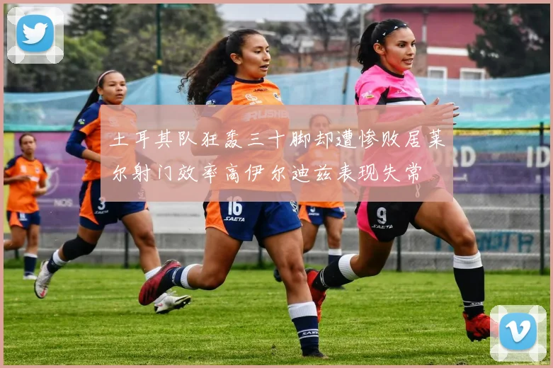 土耳其队狂轰三十脚却遭惨败居莱尔射门效率高伊尔迪兹表现失常