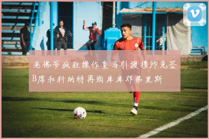 老佛爷疯狂操作皇马引援穆帅免签B席和科纳特再购库库邓弗里斯